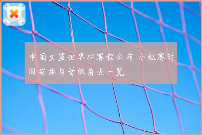中国女篮世界杯赛程公布 小组赛时间安排与晋级看点一览