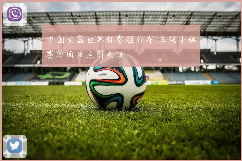 中国女篮世界杯赛程公布 三场小组赛时间看点引关注