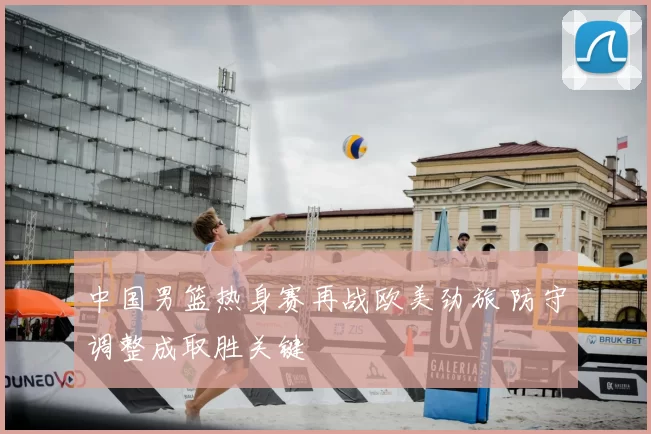 中国男篮热身赛再战欧美劲旅 防守调整成取胜关键