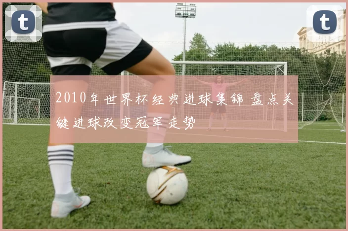 2010年世界杯经典进球集锦 盘点关键进球改变冠军走势