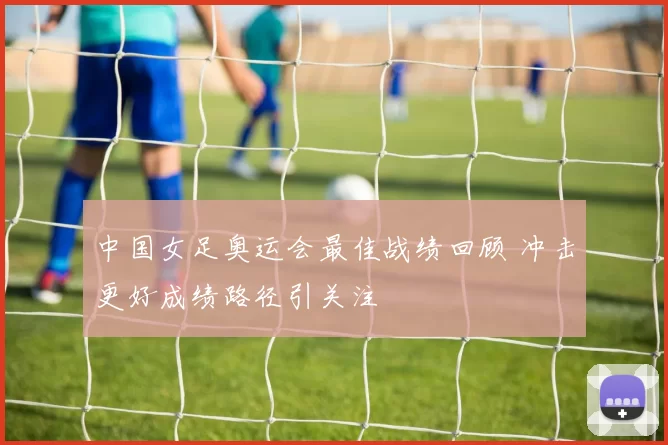中国女足奥运会最佳战绩回顾 冲击更好成绩路径引关注