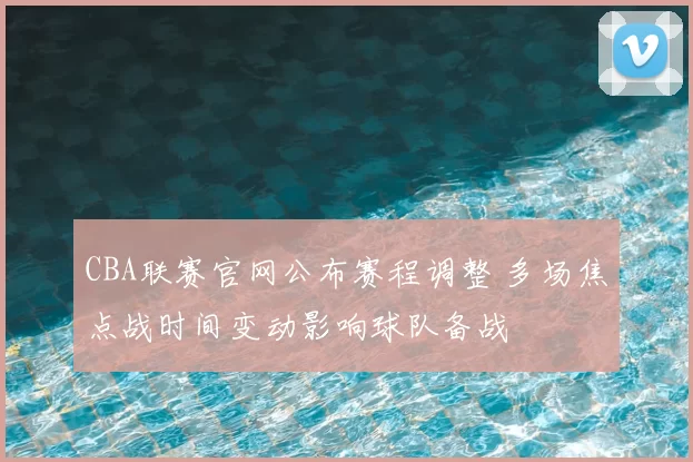CBA联赛官网公布赛程调整 多场焦点战时间变动影响球队备战