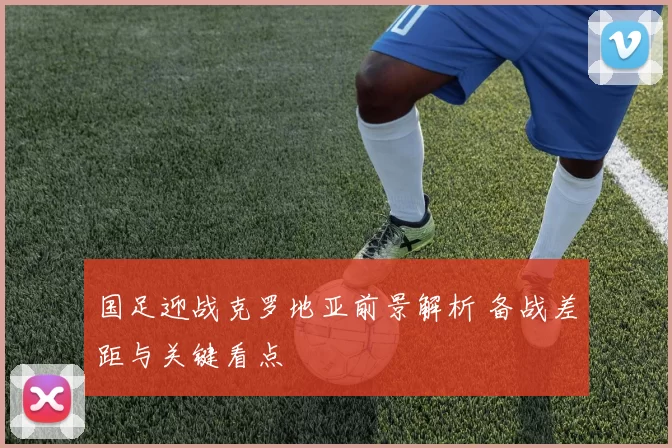 国足迎战克罗地亚前景解析 备战差距与关键看点
