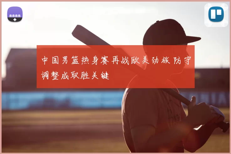 中国男篮热身赛再战欧美劲旅 防守调整成取胜关键