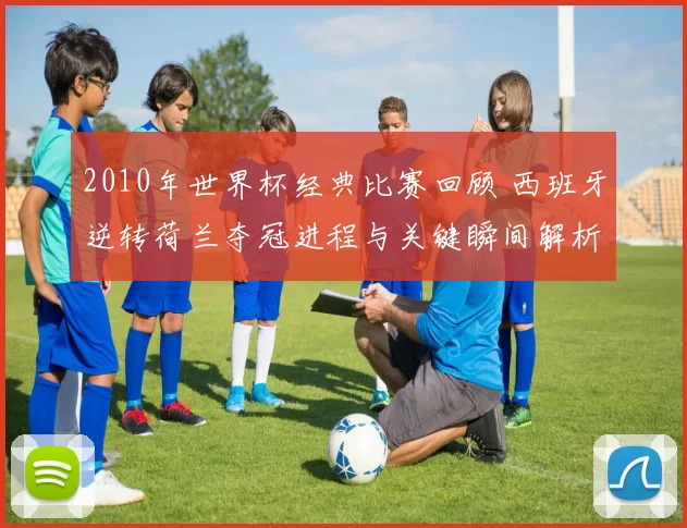 2010年世界杯经典比赛回顾 西班牙逆转荷兰夺冠进程与关键瞬间解析