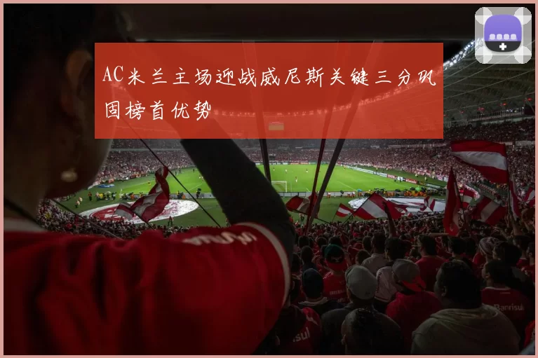 AC米兰主场迎战威尼斯关键三分巩固榜首优势