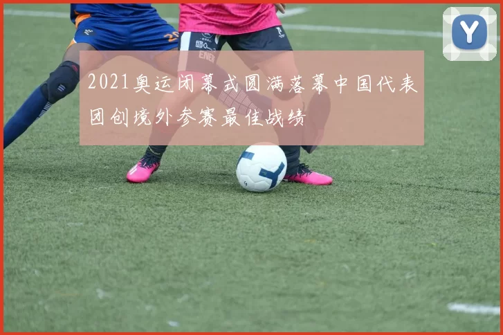 2021奥运闭幕式圆满落幕中国代表团创境外参赛最佳战绩