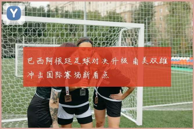 巴西阿根廷足球对决升级 南美双雄冲击国际赛场新看点