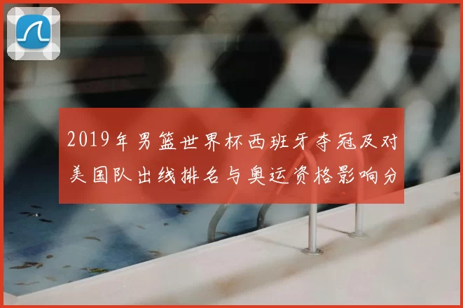 2019年男篮世界杯西班牙夺冠及对美国队出线排名与奥运资格影响分析