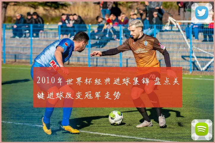 2010年世界杯经典进球集锦 盘点关键进球改变冠军走势