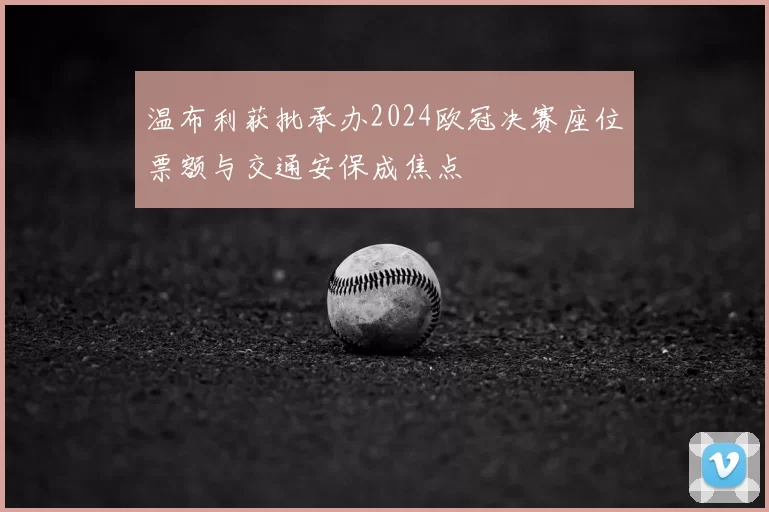 温布利获批承办2024欧冠决赛座位票额与交通安保成焦点