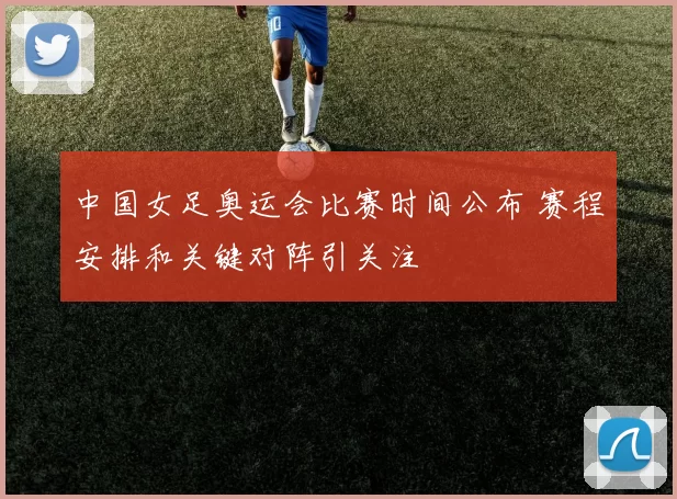 中国女足奥运会比赛时间公布 赛程安排和关键对阵引关注