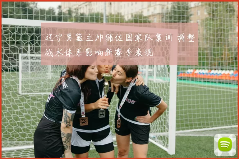辽宁男篮主帅辅佐国家队集训 调整战术体系影响新赛季表现
