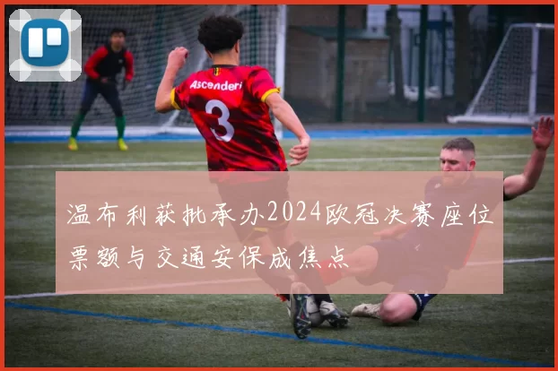 温布利获批承办2024欧冠决赛座位票额与交通安保成焦点