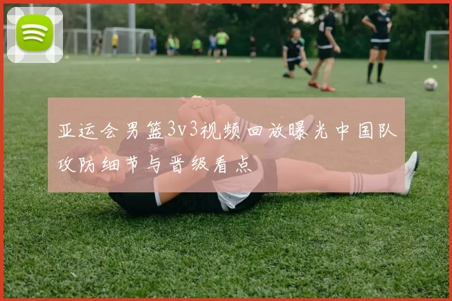亚运会男篮3v3视频回放曝光中国队攻防细节与晋级看点