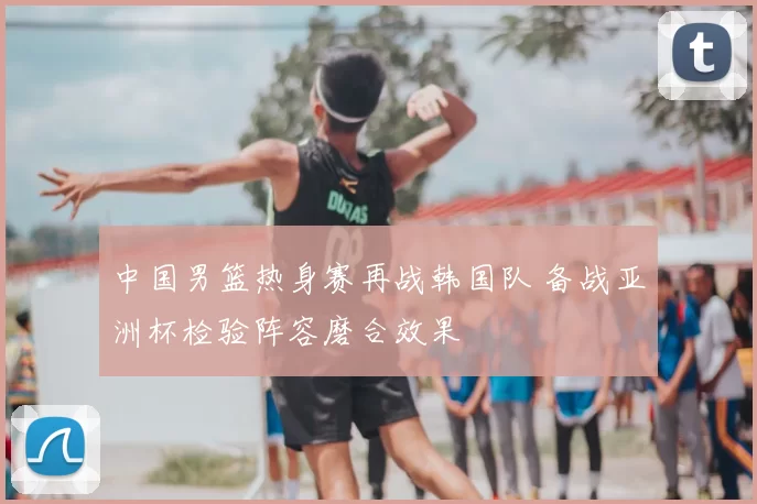 中国男篮热身赛再战韩国队 备战亚洲杯检验阵容磨合效果