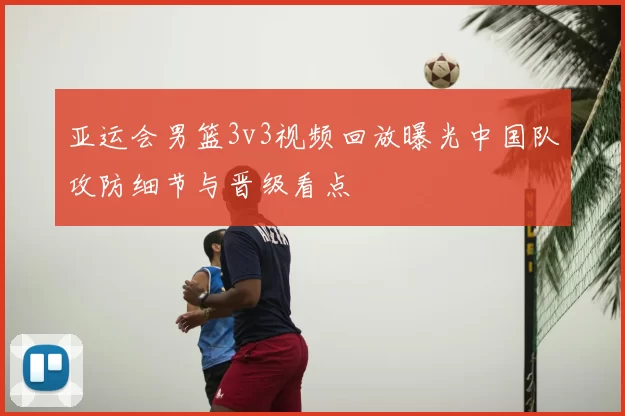 亚运会男篮3v3视频回放曝光中国队攻防细节与晋级看点