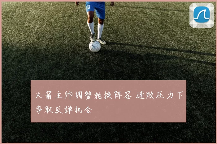 火箭主帅调整轮换阵容 连败压力下争取反弹机会