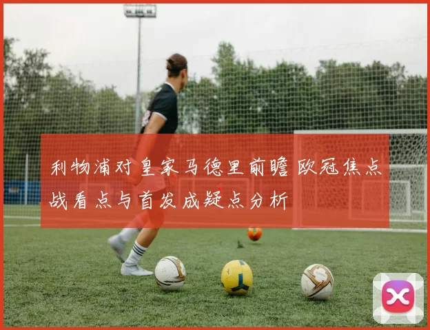 利物浦对皇家马德里前瞻 欧冠焦点战看点与首发成疑点分析