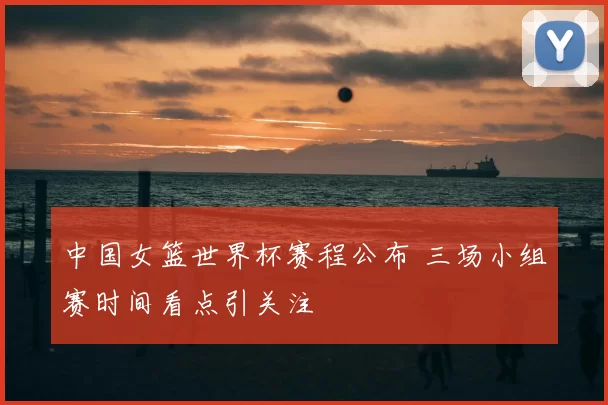 中国女篮世界杯赛程公布 三场小组赛时间看点引关注