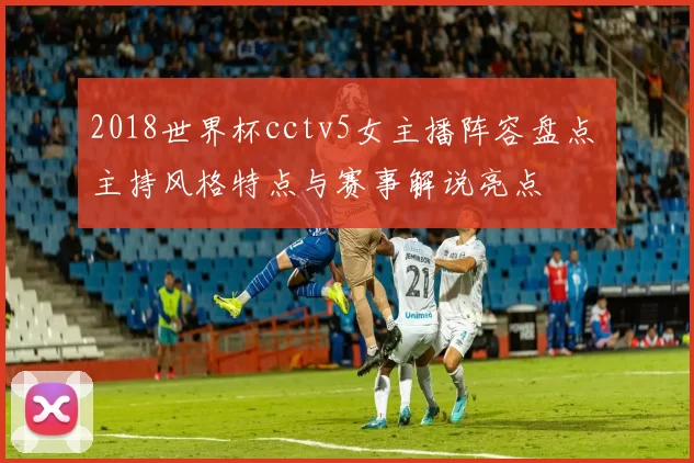 2018世界杯cctv5女主播阵容盘点 主持风格特点与赛事解说亮点