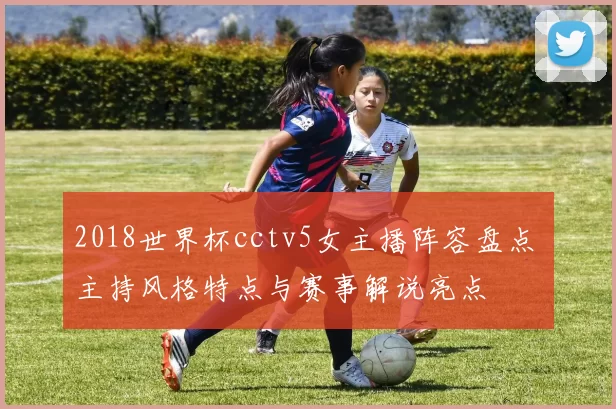 2018世界杯cctv5女主播阵容盘点 主持风格特点与赛事解说亮点