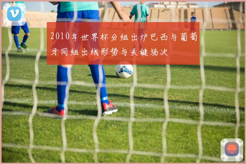2010年世界杯分组出炉巴西与葡萄牙同组出线形势与关键场次