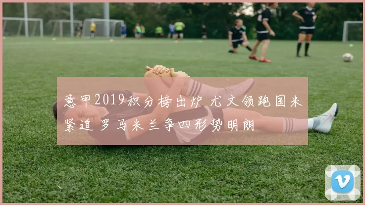 意甲2019积分榜出炉 尤文领跑国米紧追 罗马米兰争四形势明朗