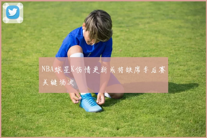 NBA球星K伤情更新或将缺席季后赛关键场次