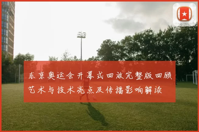 东京奥运会开幕式回放完整版回顾艺术与技术亮点及传播影响解读