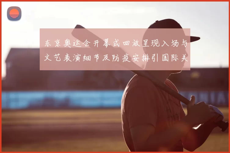 东京奥运会开幕式回放呈现入场与文艺表演细节及防疫安排引国际关注