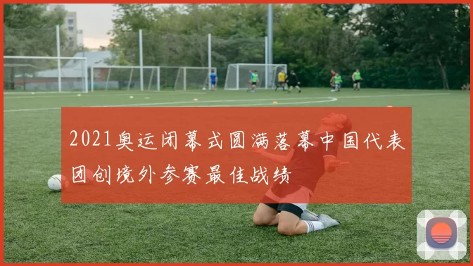 2021奥运闭幕式圆满落幕中国代表团创境外参赛最佳战绩