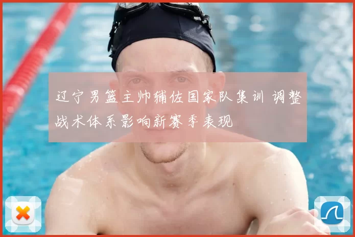 辽宁男篮主帅辅佐国家队集训 调整战术体系影响新赛季表现