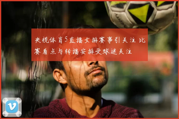 央视体育5直播女排赛事引关注 比赛看点与转播安排受球迷关注
