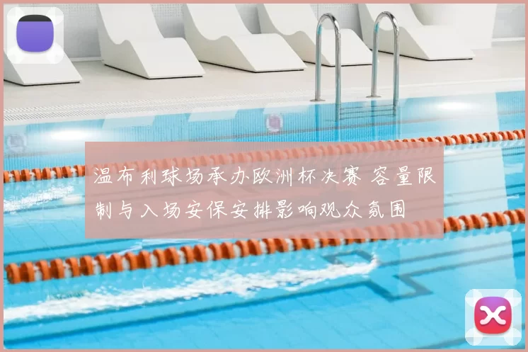 温布利球场承办欧洲杯决赛 容量限制与入场安保安排影响观众氛围