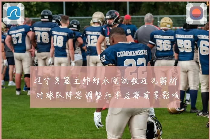 辽宁男篮主帅郑永刚执教近况解析 对球队阵容调整和季后赛前景影响