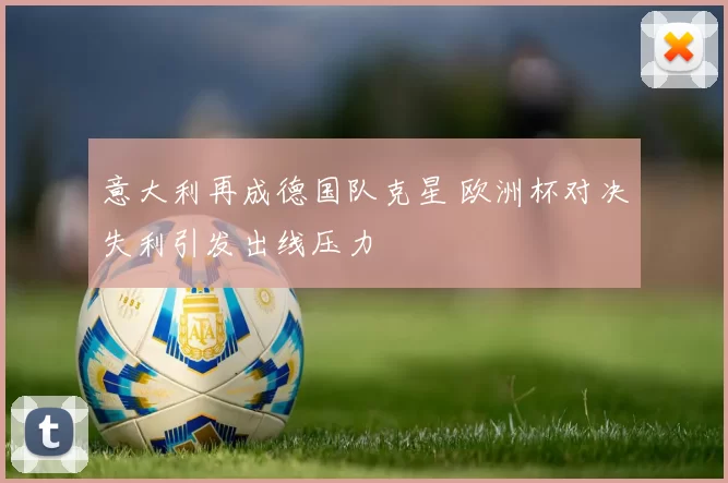 意大利再成德国队克星 欧洲杯对决失利引发出线压力