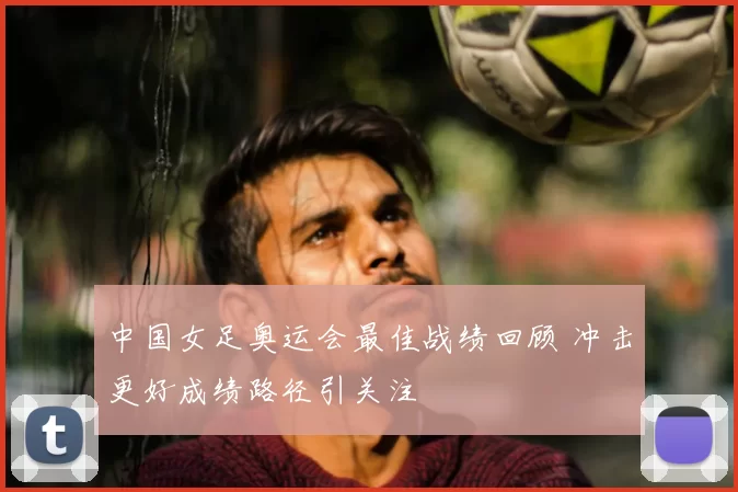 中国女足奥运会最佳战绩回顾 冲击更好成绩路径引关注