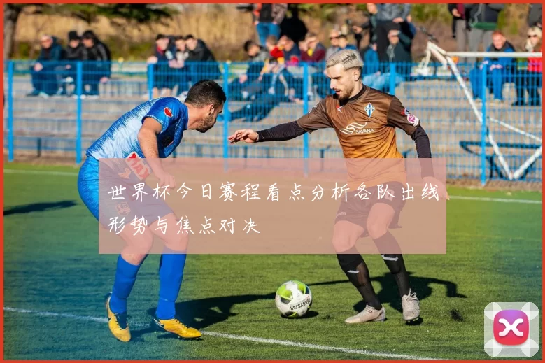 世界杯今日赛程看点分析各队出线形势与焦点对决