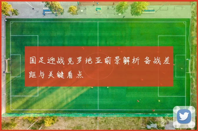 国足迎战克罗地亚前景解析 备战差距与关键看点