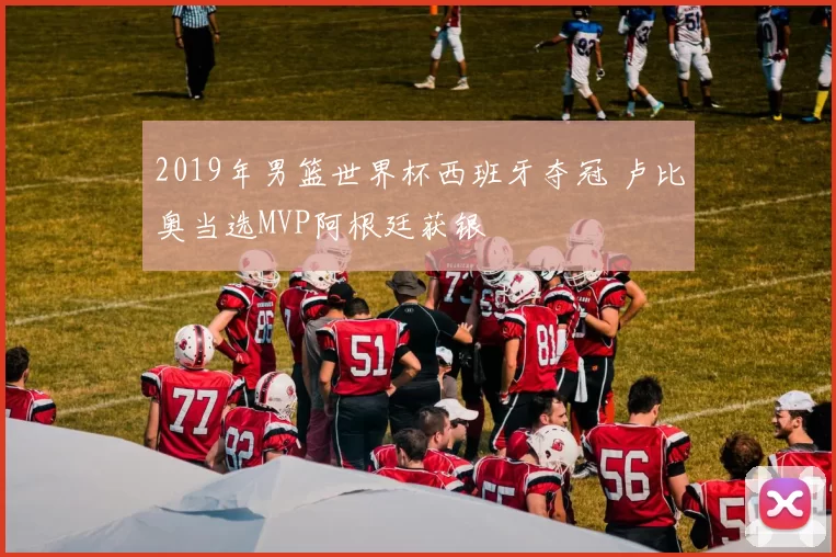 2019年男篮世界杯西班牙夺冠 卢比奥当选MVP阿根廷获银